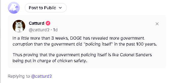 Screenshot.Catturd Truth Social Post. "In a little more than 3 weeks, DOGE has revealed more government corruption than the government did 'policing itself' in the past 100 years." TOTALLY FAKE MAGA PROPAGANDA